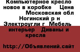 Компьютерное кресло новое в коробке  › Цена ­ 12 000 - Московская обл., Ногинский р-н, Электроугли г. Мебель, интерьер » Диваны и кресла   